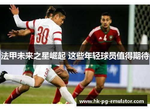 法甲未来之星崛起 这些年轻球员值得期待 法甲未来之星崛起 这些年轻球员值得期待