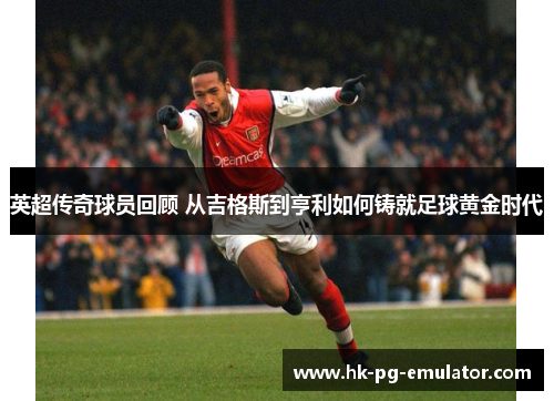 英超传奇球员回顾 从吉格斯到亨利如何铸就足球黄金时代 英超传奇球员回顾 从吉格斯到亨利如何铸就足球黄金时代