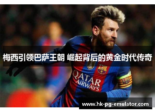 梅西引领巴萨王朝 崛起背后的黄金时代传奇 梅西引领巴萨王朝 崛起背后的黄金时代传奇