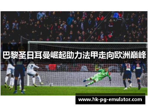 巴黎圣日耳曼崛起助力法甲走向欧洲巅峰 巴黎圣日耳曼崛起助力法甲走向欧洲巅峰