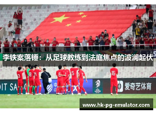 李铁案落锤：从足球教练到法庭焦点的波澜起伏