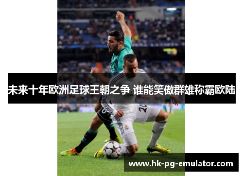 未来十年欧洲足球王朝之争 谁能笑傲群雄称霸欧陆 未来十年欧洲足球王朝之争 谁能笑傲群雄称霸欧陆