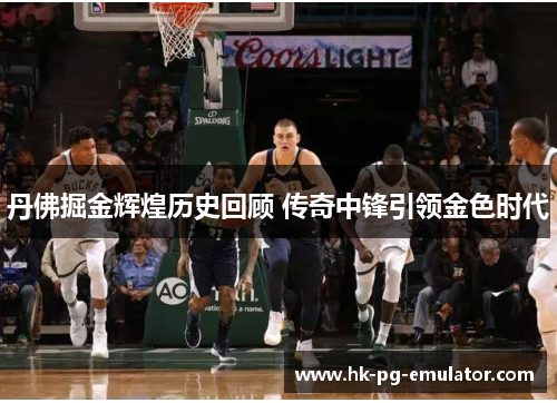 丹佛掘金辉煌历史回顾 传奇中锋引领金色时代 丹佛掘金辉煌历史回顾 传奇中锋引领金色时代