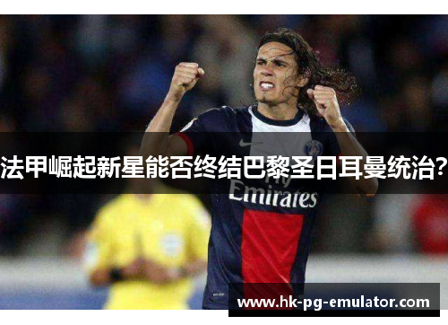 法甲崛起新星能否终结巴黎圣日耳曼统治？
