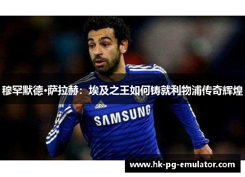 穆罕默德·萨拉赫:埃及之王如何铸就利物浦传奇辉煌 穆罕默德·萨拉赫:埃及之王如何铸就利物浦传奇辉煌