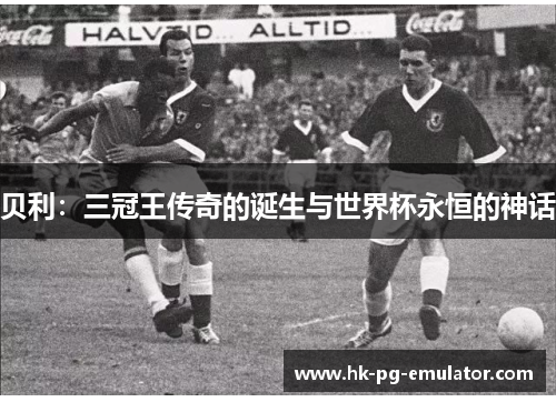 贝利:三冠王传奇的诞生与世界杯永恒的神话 贝利:三冠王传奇的诞生与世界杯永恒的神话
