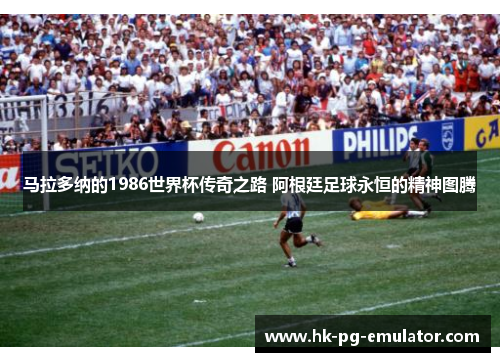 马拉多纳的1986世界杯传奇之路 阿根廷足球永恒的精神图腾 马拉多纳的1986世界杯传奇之路 阿根廷足球永恒的精神图腾
