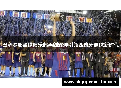 巴塞罗那篮球俱乐部再创辉煌引领西班牙篮球新时代 巴塞罗那篮球俱乐部再创辉煌引领西班牙篮球新时代