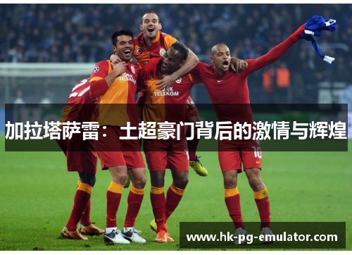 加拉塔萨雷:土超豪门背后的激情与辉煌 加拉塔萨雷:土超豪门背后的激情与辉煌
