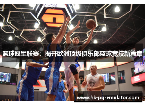 篮球冠军联赛:揭开欧洲顶级俱乐部篮球竞技新篇章 篮球冠军联赛:揭开欧洲顶级俱乐部篮球竞技新篇章