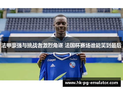 法甲豪强与挑战者激烈角逐 法国杯赛场谁能笑到最后 法甲豪强与挑战者激烈角逐 法国杯赛场谁能笑到最后