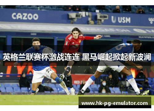 英格兰联赛杯激战连连 黑马崛起掀起新波澜 英格兰联赛杯激战连连 黑马崛起掀起新波澜