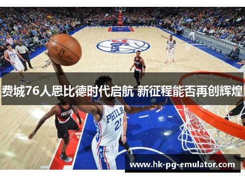 费城76人恩比德时代启航 新征程能否再创辉煌 费城76人恩比德时代启航 新征程能否再创辉煌