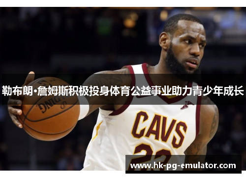 勒布朗·詹姆斯积极投身体育公益事业助力青少年成长 勒布朗·詹姆斯积极投身体育公益事业助力青少年成长