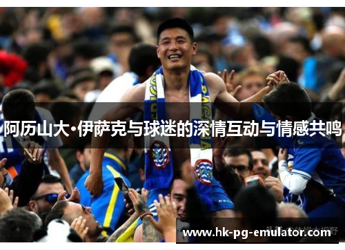 阿历山大·伊萨克与球迷的深情互动与情感共鸣 阿历山大·伊萨克与球迷的深情互动与情感共鸣