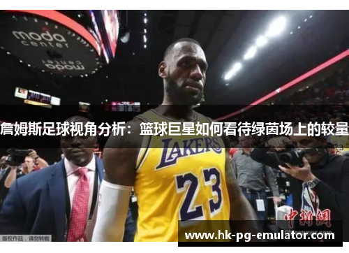 詹姆斯足球视角分析:篮球巨星如何看待绿茵场上的较量 詹姆斯足球视角分析:篮球巨星如何看待绿茵场上的较量