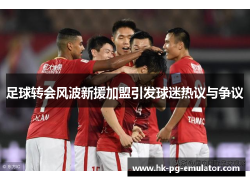 足球转会风波新援加盟引发球迷热议与争议 足球转会风波新援加盟引发球迷热议与争议